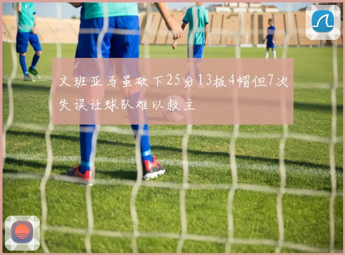 文班亚马虽砍下25分13板4帽但7次失误让球队难以救主