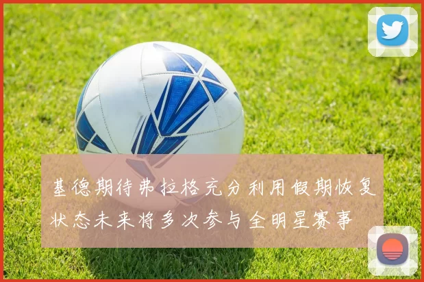基德期待弗拉格充分利用假期恢复状态未来将多次参与全明星赛事