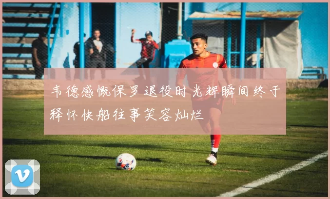 韦德感慨保罗退役时光辉瞬间终于释怀快船往事笑容灿烂