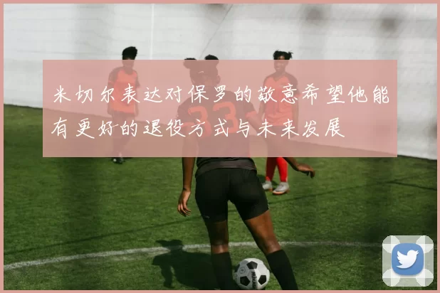 米切尔表达对保罗的敬意希望他能有更好的退役方式与未来发展