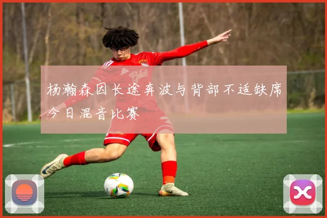 杨瀚森因长途奔波与背部不适缺席今日混音比赛