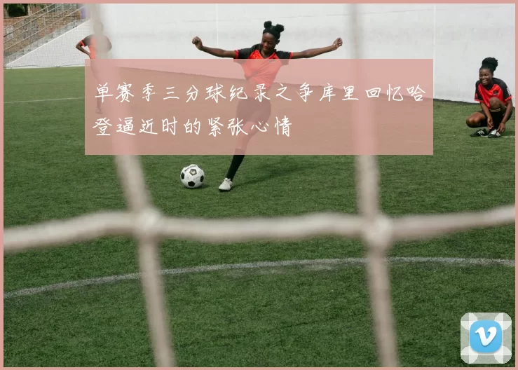 单赛季三分球纪录之争库里回忆哈登逼近时的紧张心情
