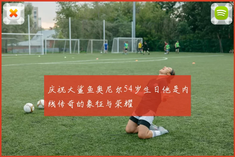 庆祝大鲨鱼奥尼尔54岁生日他是内线传奇的象征与荣耀