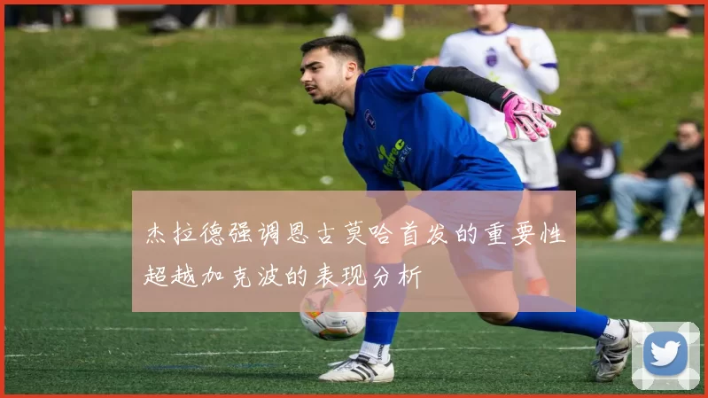 杰拉德强调恩古莫哈首发的重要性超越加克波的表现分析