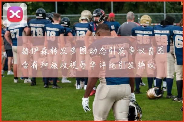 赫伊森转发多图动态引发争议首图含有种族歧视辱华评论引发热议