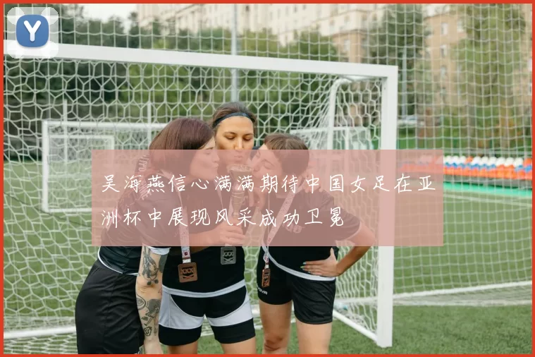 吴海燕信心满满期待中国女足在亚洲杯中展现风采成功卫冕