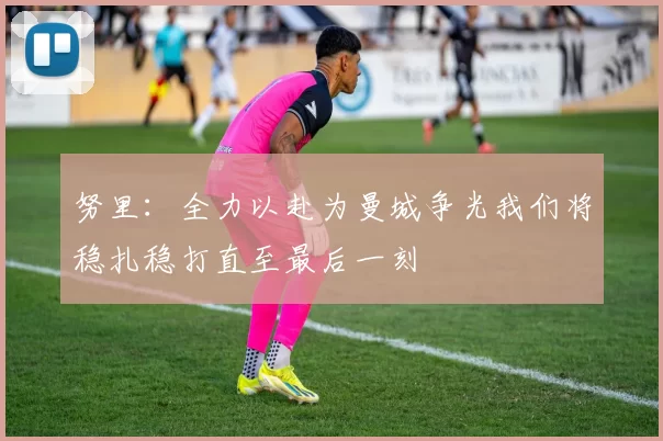努里：全力以赴为曼城争光我们将稳扎稳打直至最后一刻