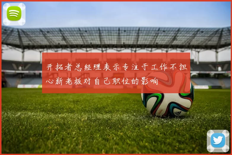 开拓者总经理表示专注于工作不担心新老板对自己职位的影响