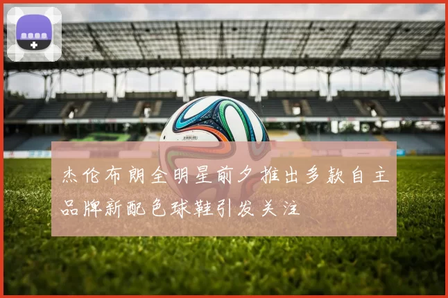 杰伦布朗全明星前夕推出多款自主品牌新配色球鞋引发关注