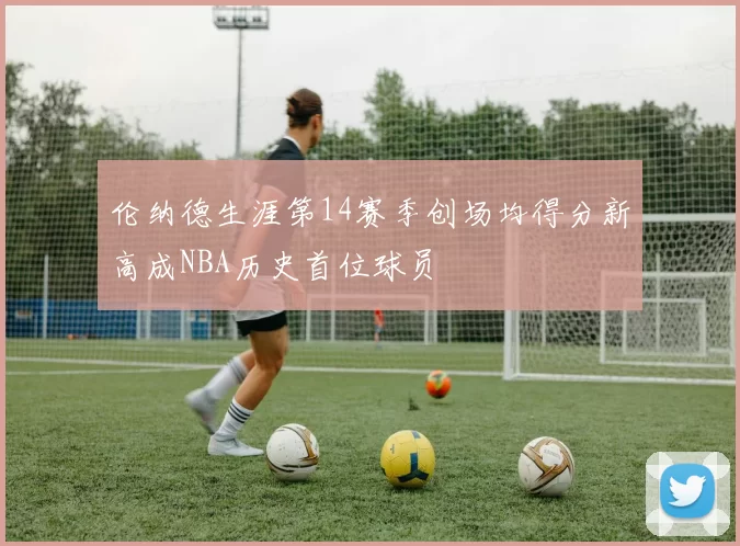 伦纳德生涯第14赛季创场均得分新高成NBA历史首位球员