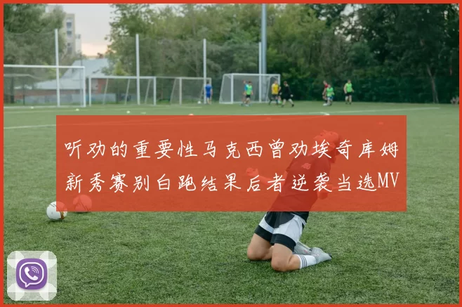 听劝的重要性马克西曾劝埃奇库姆新秀赛别白跑结果后者逆袭当选MVP