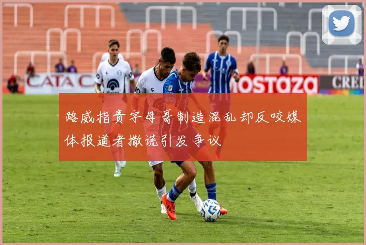 路威指责字母哥制造混乱却反咬媒体报道者撒谎引发争议