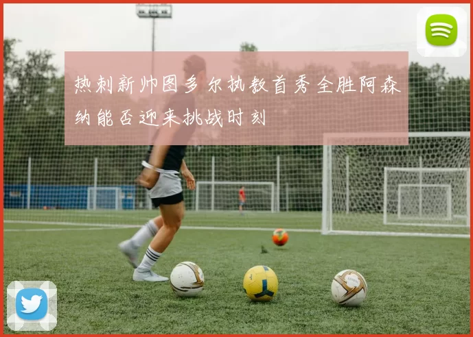热刺新帅图多尔执教首秀全胜阿森纳能否迎来挑战时刻