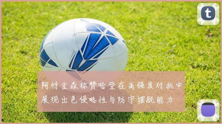 阿特金森称赞哈登在高强度对抗中展现出色侵略性与防守摆脱能力