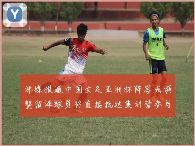 津媒报道中国女足亚洲杯阵容或调整留洋球员将直接抵达集训营参与备战