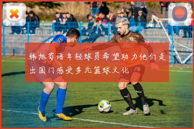 韩旭寄语年轻球员希望助力他们走出国门感受多元篮球文化