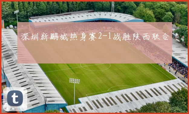 深圳新鹏城热身赛2-1战胜陕西联合