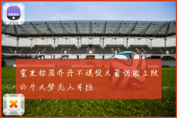 霍里称若乔丹不退役火箭仍能击败公牛大梦无人可挡
