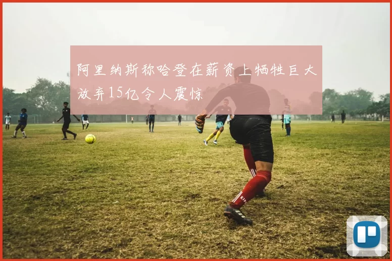 阿里纳斯称哈登在薪资上牺牲巨大放弃15亿令人震惊