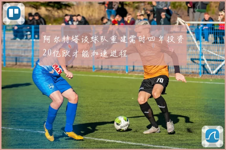 阿尔特塔谈球队重建需时四年投资20亿欧才能加速进程