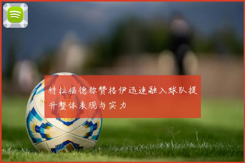 特拉福德称赞格伊迅速融入球队提升整体表现与实力