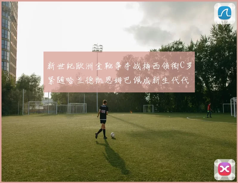 新世纪欧洲金靴争夺战梅西领衔C罗紧随哈兰德凯恩姆巴佩成新生代代表