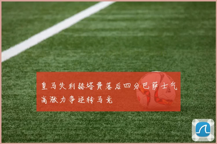 皇马失利赫塔费落后四分巴萨士气高涨力争逆转马竞